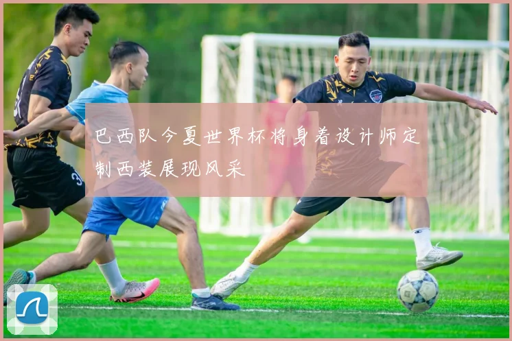 巴西队今夏世界杯将身着设计师定制西装展现风采