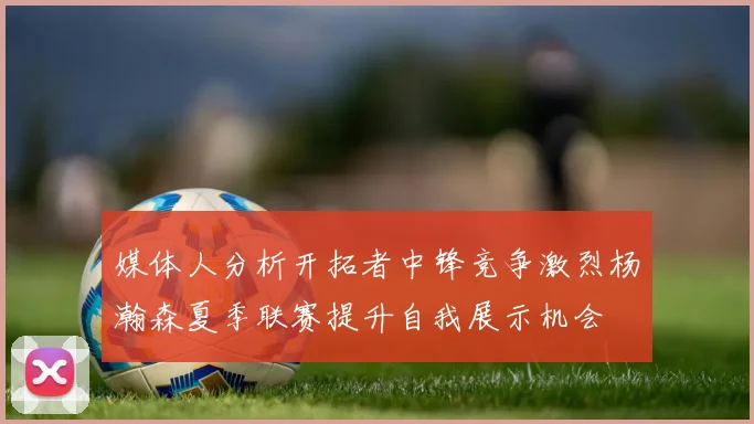 媒体人分析开拓者中锋竞争激烈杨瀚森夏季联赛提升自我展示机会