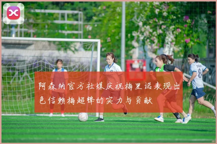 阿森纳官方社媒庆祝梅里诺表现出色信赖梅超锋的实力与贡献