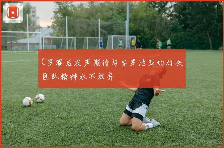 C罗赛后发声期待与克罗地亚的对决团队精神永不放弃