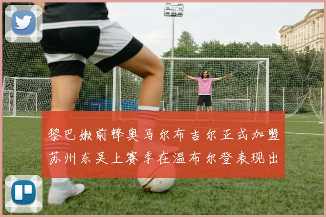 黎巴嫩前锋奥马尔布吉尔正式加盟苏州东吴上赛季在温布尔登表现出色