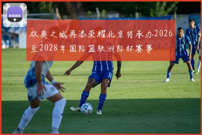 双奥之城再添荣耀北京将承办2026至2028年国际篮联洲际杯赛事