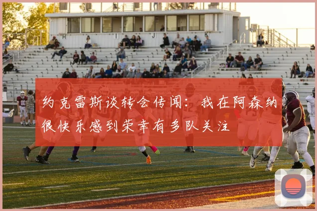 约克雷斯谈转会传闻：我在阿森纳很快乐感到荣幸有多队关注