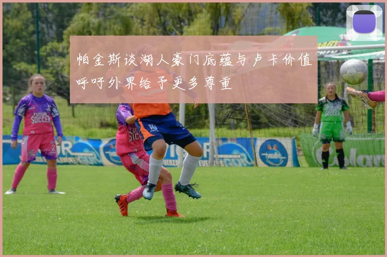 帕金斯谈湖人豪门底蕴与卢卡价值呼吁外界给予更多尊重