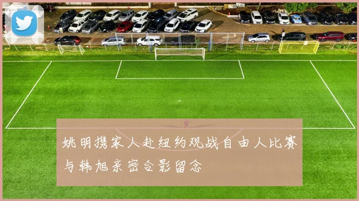 姚明携家人赴纽约观战自由人比赛与韩旭亲密合影留念