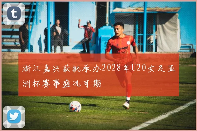 浙江嘉兴获批承办2028年U20女足亚洲杯赛事盛况可期