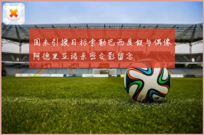 国米引援目标索勒巴西度假与偶像阿德里亚诺亲密合影留念