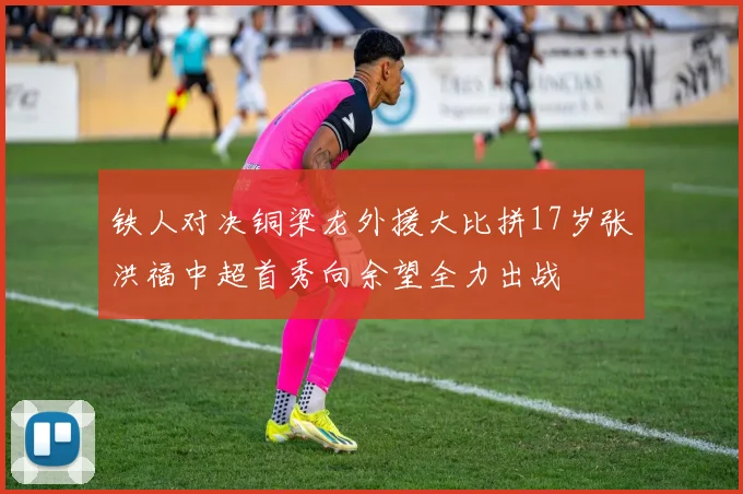 铁人对决铜梁龙外援大比拼17岁张洪福中超首秀向余望全力出战