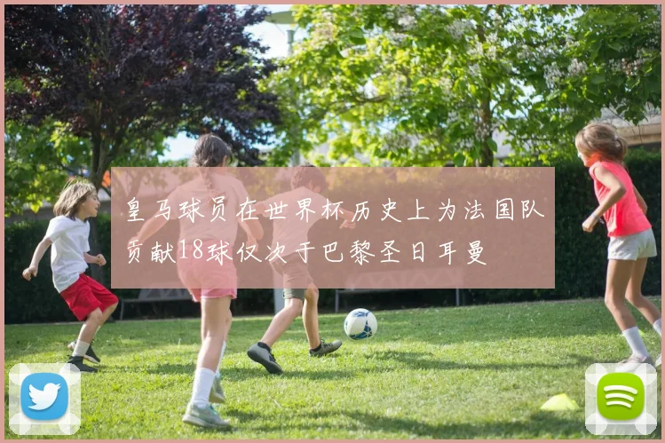皇马球员在世界杯历史上为法国队贡献18球仅次于巴黎圣日耳曼