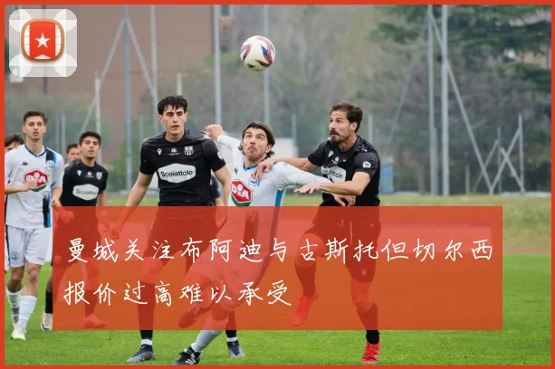 曼城关注布阿迪与古斯托但切尔西报价过高难以承受