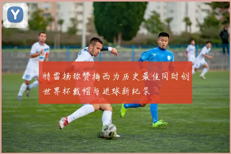 特雷杨称赞梅西为历史最佳同时创世界杯戴帽与进球新纪录