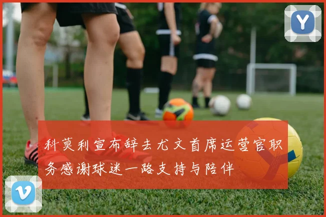 科莫利宣布辞去尤文首席运营官职务感谢球迷一路支持与陪伴