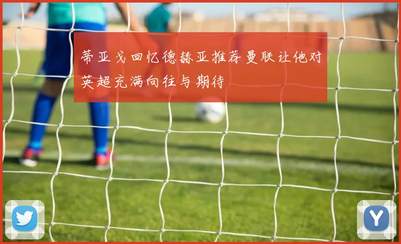 蒂亚戈回忆德赫亚推荐曼联让他对英超充满向往与期待